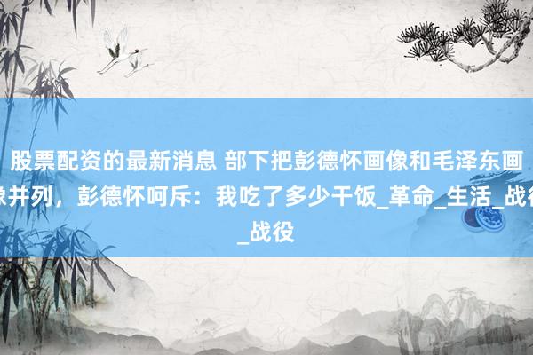 股票配资的最新消息 部下把彭德怀画像和毛泽东画像并列，彭德怀呵斥：我吃了多少干饭_革命_生活_战役