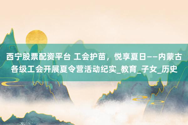 西宁股票配资平台 工会护苗，悦享夏日——内蒙古各级工会开展夏令营活动纪实_教育_子女_历史