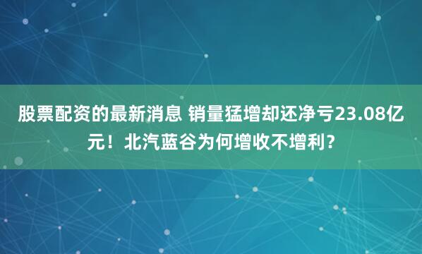 股票配资的最新消息 销量猛增却还净亏23.08亿元！北汽蓝谷为何增收不增利？