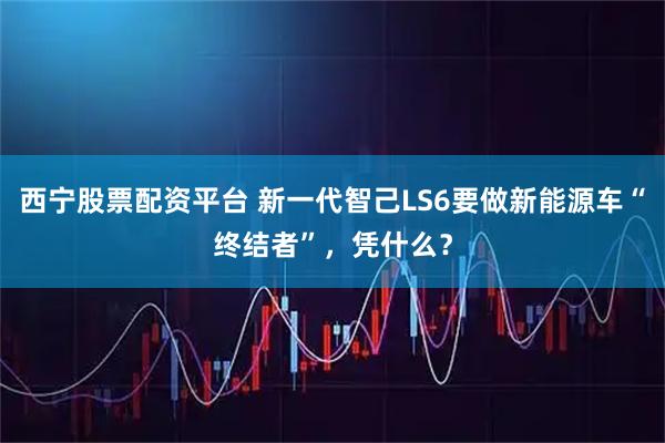 西宁股票配资平台 新一代智己LS6要做新能源车“终结者”，凭什么？