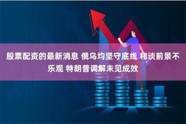 股票配资的最新消息 俄乌均坚守底线 和谈前景不乐观 特朗普调解未见成效