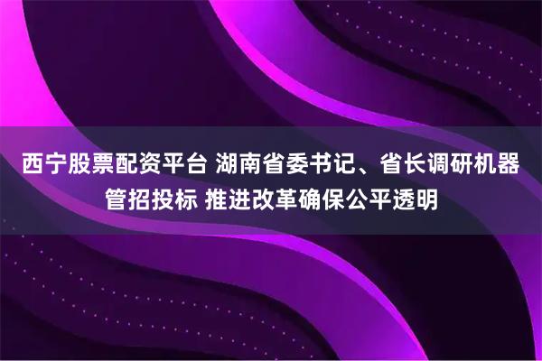 西宁股票配资平台 湖南省委书记、省长调研机器管招投标 推进改革确保公平透明