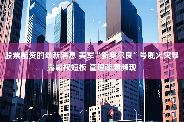 股票配资的最新消息 美军“新奥尔良”号舰火灾暴露霸权短板 管理疏漏频现