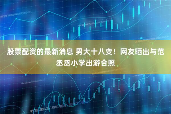 股票配资的最新消息 男大十八变！网友晒出与范丞丞小学出游合照
