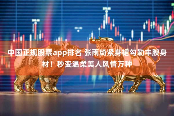 中国正规股票app排名 张雨绮紧身裙勾勒丰腴身材！秒变温柔美人风情万种