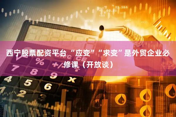 西宁股票配资平台 “应变”“求变”是外贸企业必修课（开放谈）