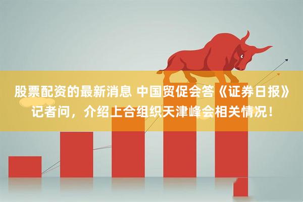 股票配资的最新消息 中国贸促会答《证券日报》记者问，介绍上合组织天津峰会相关情况！