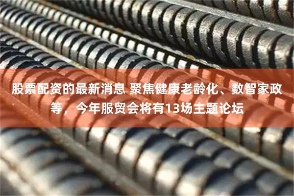股票配资的最新消息 聚焦健康老龄化、数智家政等，今年服贸会将有13场主题论坛