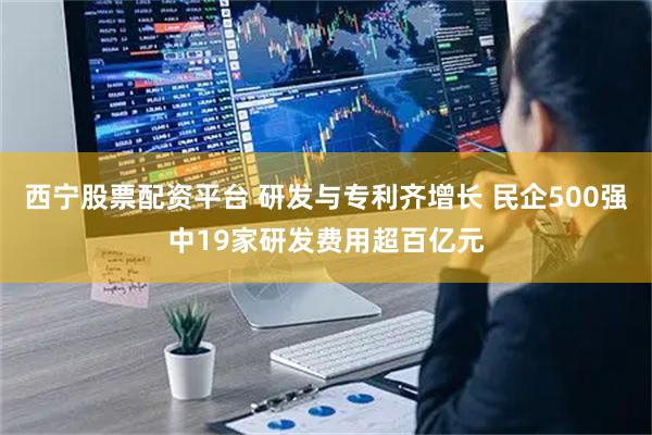 西宁股票配资平台 研发与专利齐增长 民企500强中19家研发费用超百亿元