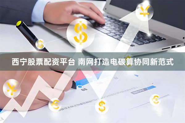 西宁股票配资平台 南网打造电碳算协同新范式