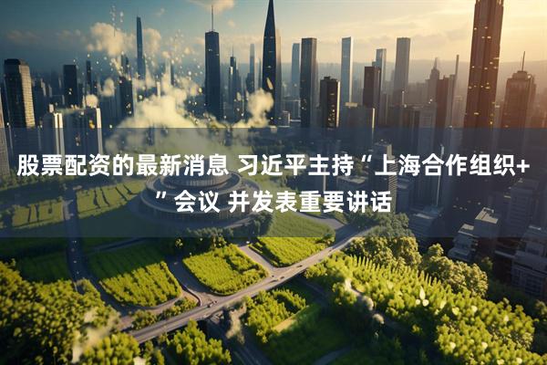 股票配资的最新消息 习近平主持“上海合作组织+”会议 并发表重要讲话