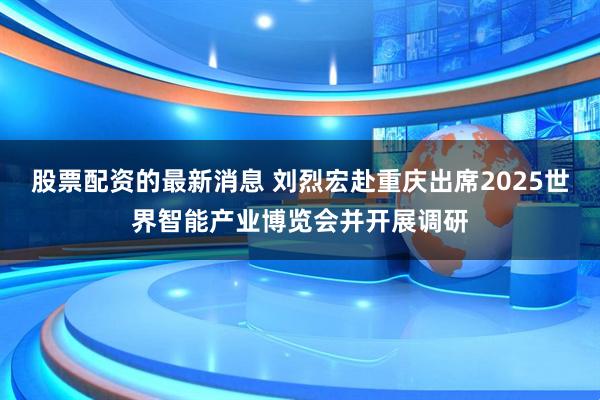 股票配资的最新消息 刘烈宏赴重庆出席2025世界智能产业博览会并开展调研