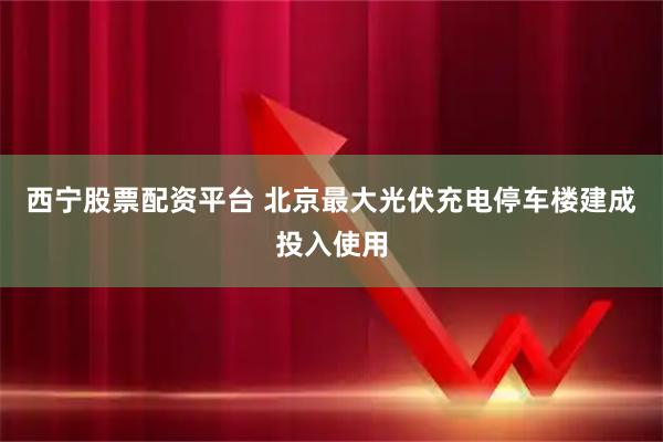 西宁股票配资平台 北京最大光伏充电停车楼建成投入使用