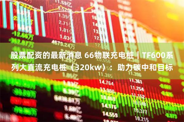 股票配资的最新消息 66物联充电桩｜TF600系列大直流充电桩（320kw）：助力碳中和目标