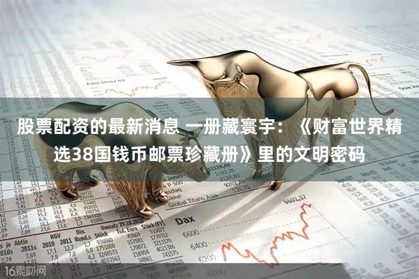 股票配资的最新消息 一册藏寰宇：《财富世界精选38国钱币邮票珍藏册》里的文明密码