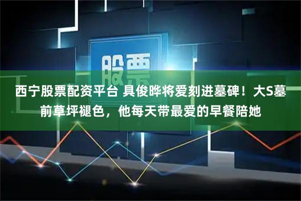 西宁股票配资平台 具俊晔将爱刻进墓碑！大S墓前草坪褪色，他每天带最爱的早餐陪她