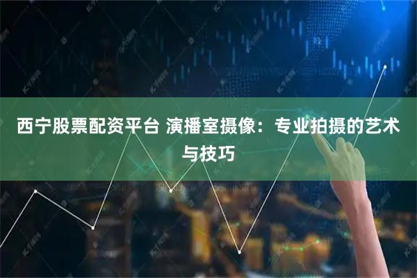 西宁股票配资平台 演播室摄像：专业拍摄的艺术与技巧