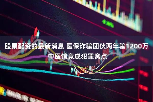 股票配资的最新消息 医保诈骗团伙两年骗1200万 中医馆竟成犯罪窝点