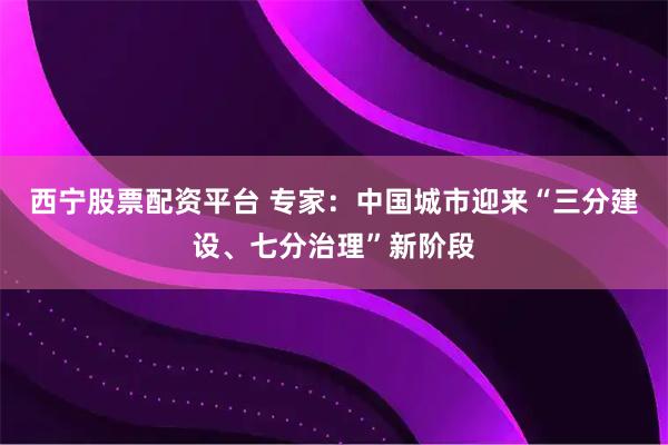 西宁股票配资平台 专家：中国城市迎来“三分建设、七分治理”新阶段
