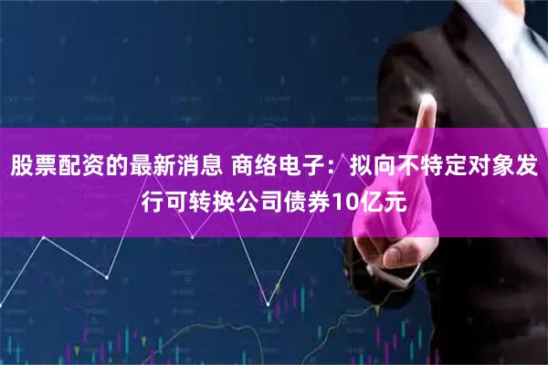股票配资的最新消息 商络电子：拟向不特定对象发行可转换公司债券10亿元