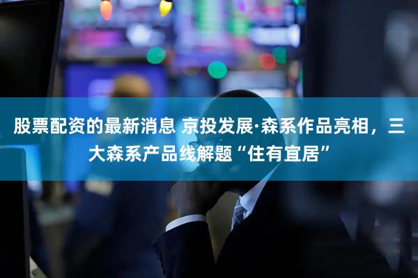 股票配资的最新消息 京投发展·森系作品亮相，三大森系产品线解题“住有宜居”