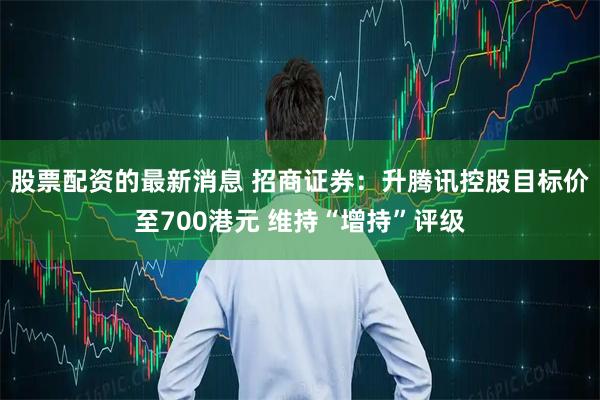 股票配资的最新消息 招商证券：升腾讯控股目标价至700港元 维持“增持”评级