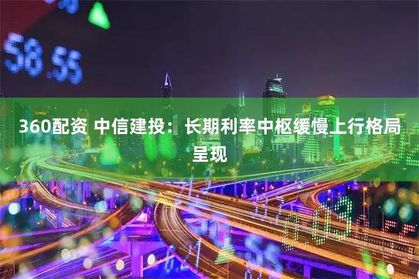 360配资 中信建投：长期利率中枢缓慢上行格局呈现