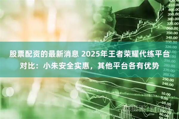 股票配资的最新消息 2025年王者荣耀代练平台对比:小朱安全实惠,其他平台各有优势