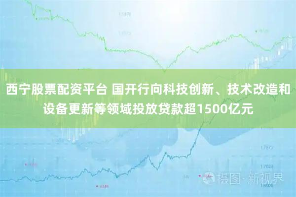 西宁股票配资平台 国开行向科技创新、技术改造和设备更新等领域投放贷款超1500亿元