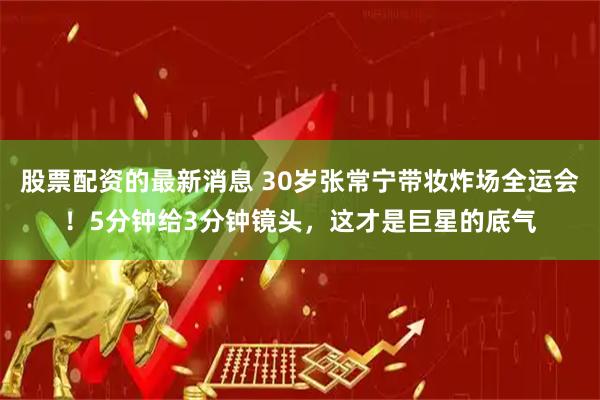 股票配资的最新消息 30岁张常宁带妆炸场全运会!5分钟给3分钟镜头,这才是巨星的底气