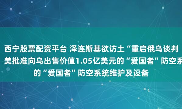 西宁股票配资平台 泽连斯基欲访土“重启俄乌谈判”,俄方回应!美批准向乌出售价值1.05亿美元的“爱国者”防空系统维护及设备