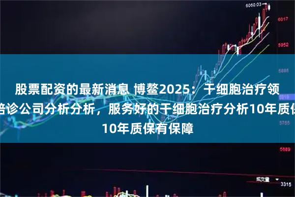 股票配资的最新消息 博鳌2025：干细胞治疗领域优质陪诊公司分析分析，服务好的干细胞治疗分析10年质保有保障