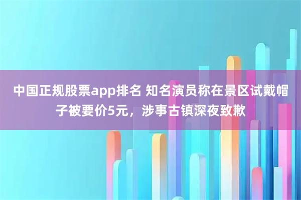 中国正规股票app排名 知名演员称在景区试戴帽子被要价5元，涉事古镇深夜致歉