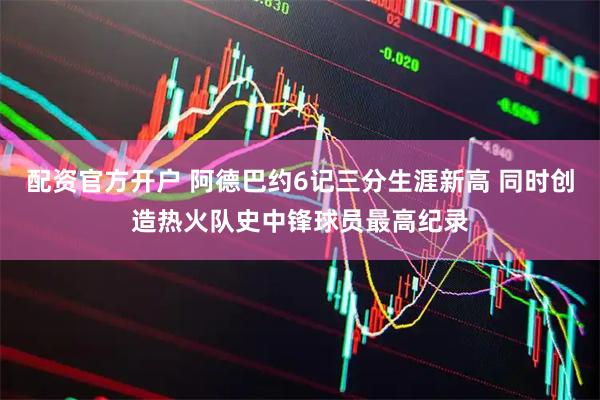 配资官方开户 阿德巴约6记三分生涯新高 同时创造热火队史中锋球员最高纪录