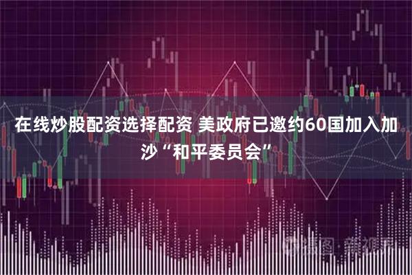 在线炒股配资选择配资 美政府已邀约60国加入加沙“和平委员会”