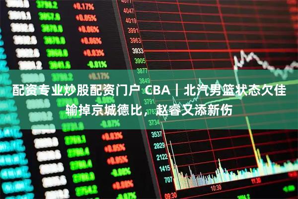 配资专业炒股配资门户 CBA｜北汽男篮状态欠佳输掉京城德比，赵睿又添新伤