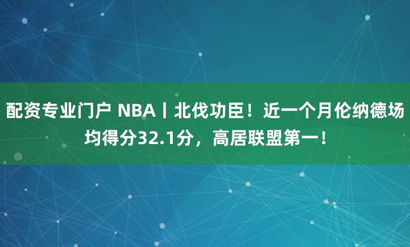 配资专业门户 NBA丨北伐功臣！近一个月伦纳德场均得分32.1分，高居联盟第一！