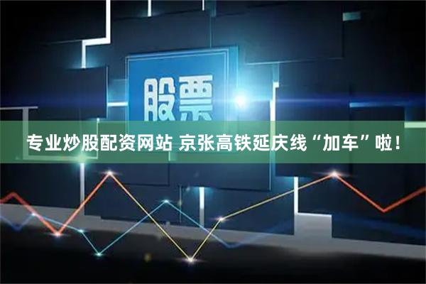 专业炒股配资网站 京张高铁延庆线“加车”啦！