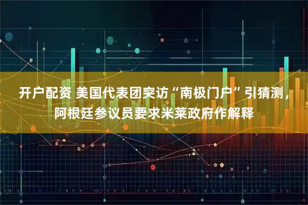开户配资 美国代表团突访“南极门户”引猜测，阿根廷参议员要求米莱政府作解释
