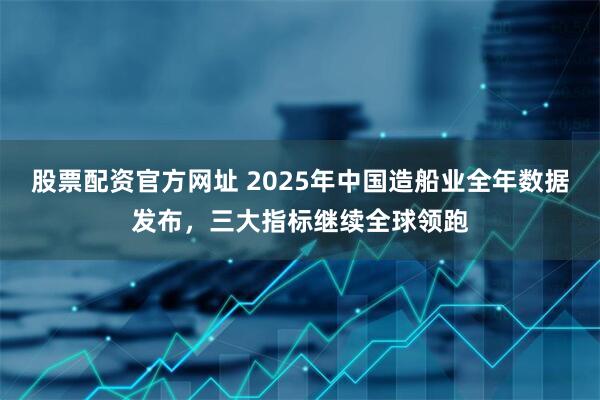 股票配资官方网址 2025年中国造船业全年数据发布，三大指标继续全球领跑