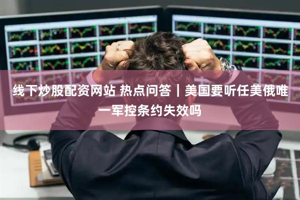线下炒股配资网站 热点问答｜美国要听任美俄唯一军控条约失效吗