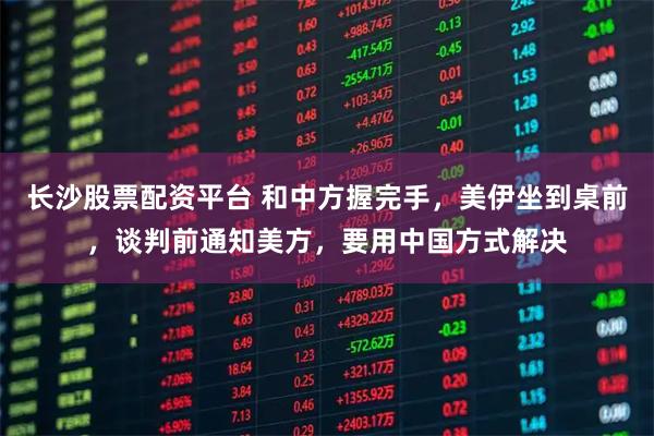 长沙股票配资平台 和中方握完手，美伊坐到桌前，谈判前通知美方，要用中国方式解决