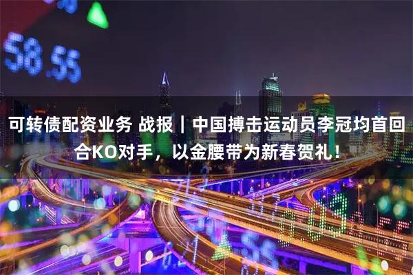 可转债配资业务 战报｜中国搏击运动员李冠均首回合KO对手，以金腰带为新春贺礼！