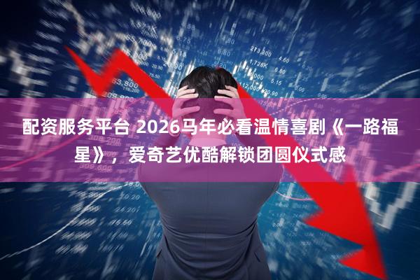 配资服务平台 2026马年必看温情喜剧《一路福星》，爱奇艺优酷解锁团圆仪式感