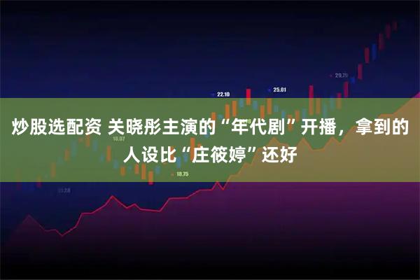 炒股选配资 关晓彤主演的“年代剧”开播，拿到的人设比“庄筱婷”还好