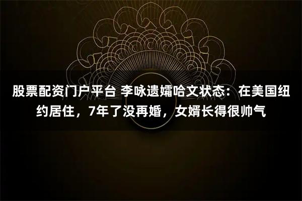 股票配资门户平台 李咏遗孀哈文状态：在美国纽约居住，7年了没再婚，女婿长得很帅气
