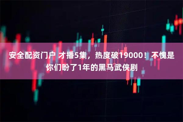 安全配资门户 才播5集，热度破19000！不愧是你们盼了1年的黑马武侠剧