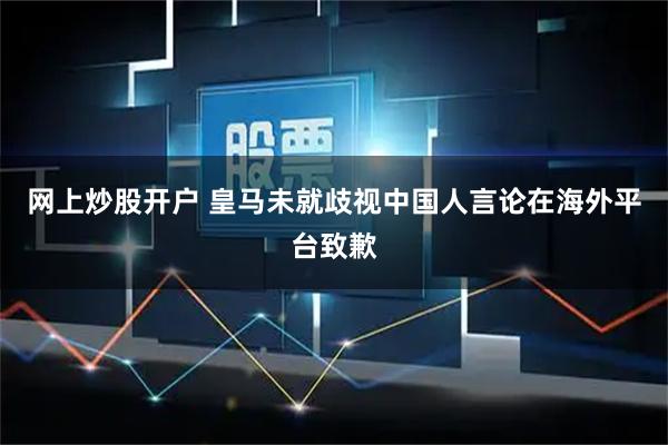 网上炒股开户 皇马未就歧视中国人言论在海外平台致歉