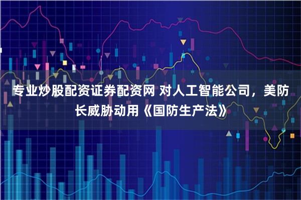 专业炒股配资证券配资网 对人工智能公司，美防长威胁动用《国防生产法》