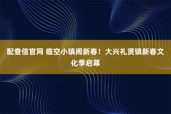 配查信官网 临空小镇闹新春！大兴礼贤镇新春文化季启幕